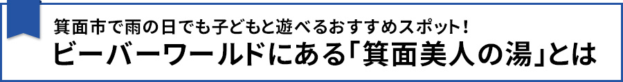 【箕面市で雨の日でも子どもと遊べるおすすめスポット！ビーバーワールドにある「箕面美人の湯」とは】