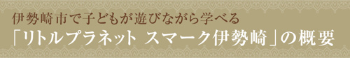 【伊勢崎市で子どもが遊びながら学べる「リトルプラネット スマーク伊勢崎」の概要】