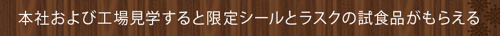      本社および工場見学すると限定シールとラスクの試食品がもらえる