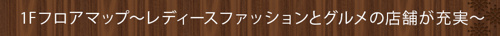 1Fフロアマップ～レディースファッションとグルメの店舗が充実～