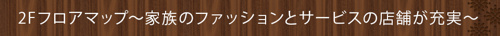 2Fフロアマップ～家族のファッションとサービスの店舗が充実～