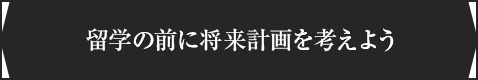 ＜留学の前に将来計画を考えよう＞