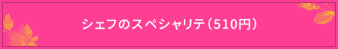 ＜シェフのスペシャリテ（510円）＞