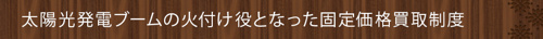 <太陽光発電ブームの火付け役となった固定価格買取制度>