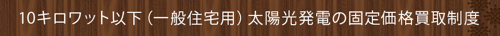 ＜10キロワット以下（一般住宅用）太陽光発電の固定価格買取制度＞