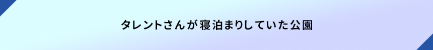 ＜タレントさんが寝泊まりしていた公園＞