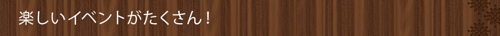 ＜楽しいイベントがたくさん！＞