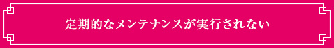 <定期的なメンテナンスが実行されない>