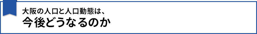 【大阪の人口と人口動態は、今後どうなるのか】