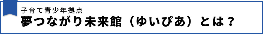 子育て青少年拠点 夢つながり未来館（ゆいぴあ）とは？