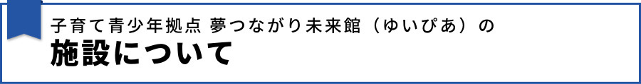 子育て青少年拠点 夢つながり未来館（ゆいぴあ）の施設について