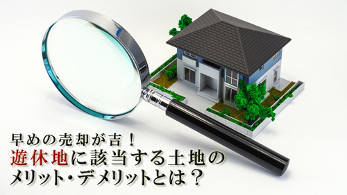 早めの売却が吉！遊休地に該当する土地のメリット・デメリットとは？