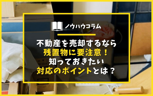 不動産を売却するなら残置物に要注意！知っておきたい対応のポイントとは？