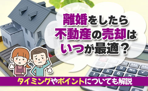 離婚をしたら不動産の売却はいつが最適？タイミングやポイントについても解説