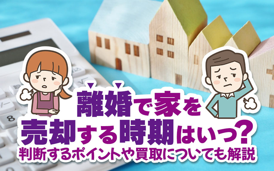 離婚で家を売却する時期はいつ？判断するポイントや買取についても解説