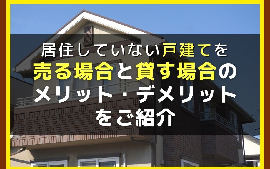 居住していない戸建てを売る場合と貸す場合のメリット・デメリットをご紹介