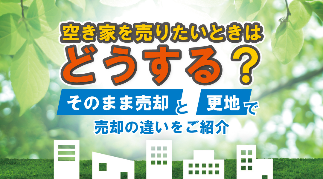 空き家を売りたいときはどうする？そのまま売却と更地で売却の違いをご紹介