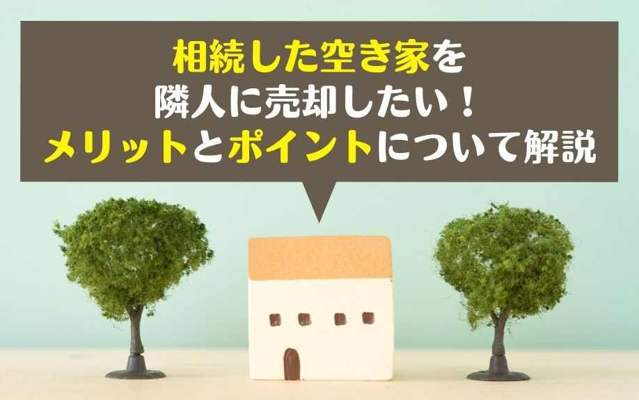 相続した空き家を隣人に売却したい！メリットとポイントについて解説