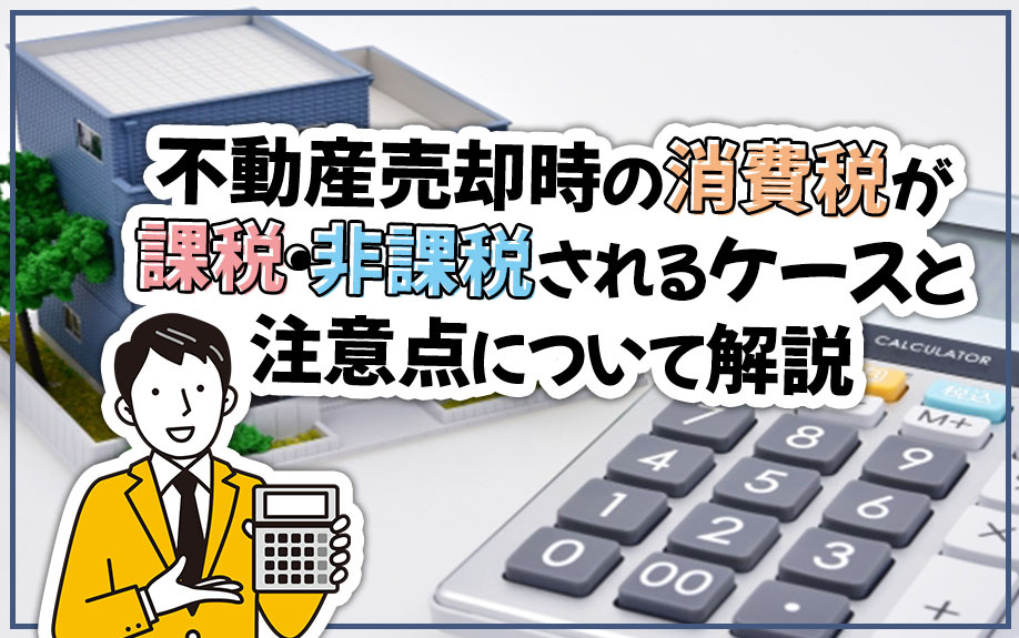 不動産売却時の消費税が課税・非課税されるケースと注意点について解説