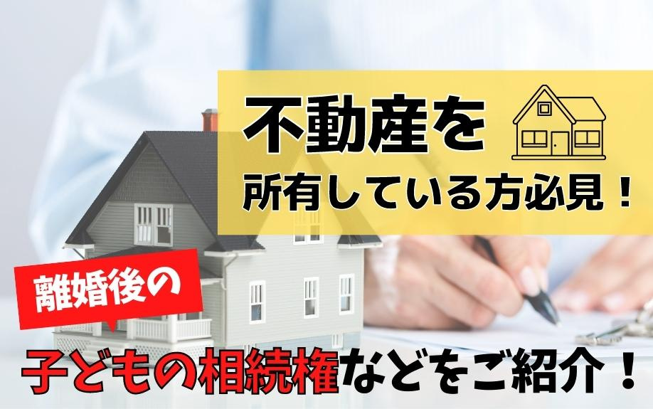 不動産を所有している方必見！離婚後の子どもの相続権などをご紹介！