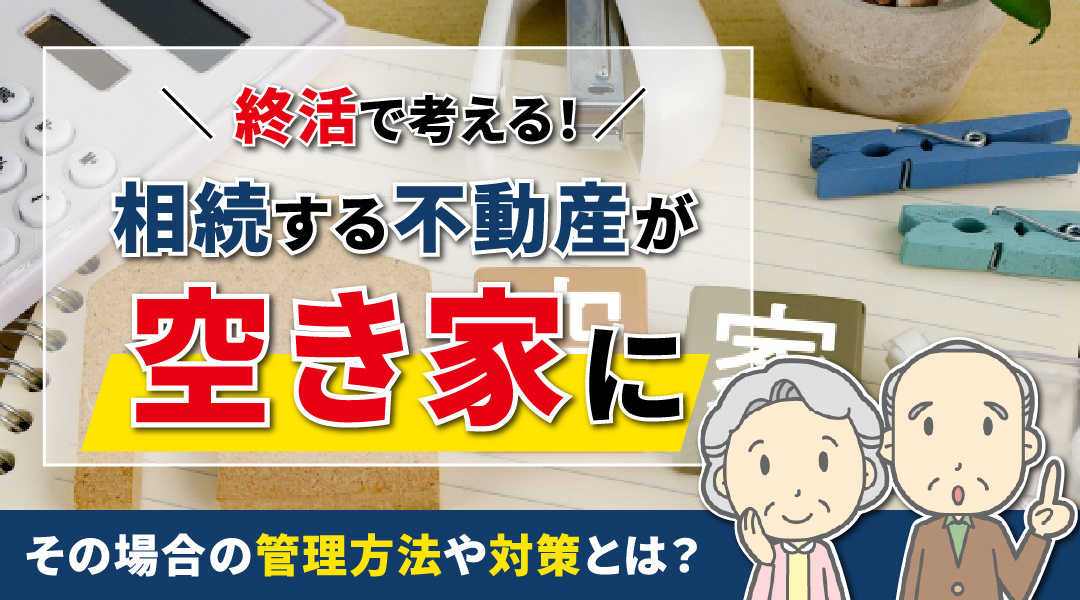 終活で考える！相続する不動産が空き家になった場合の管理方法や対策とは
