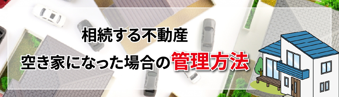 終活で考える！相続する不動産が空き家になった場合の管理方法