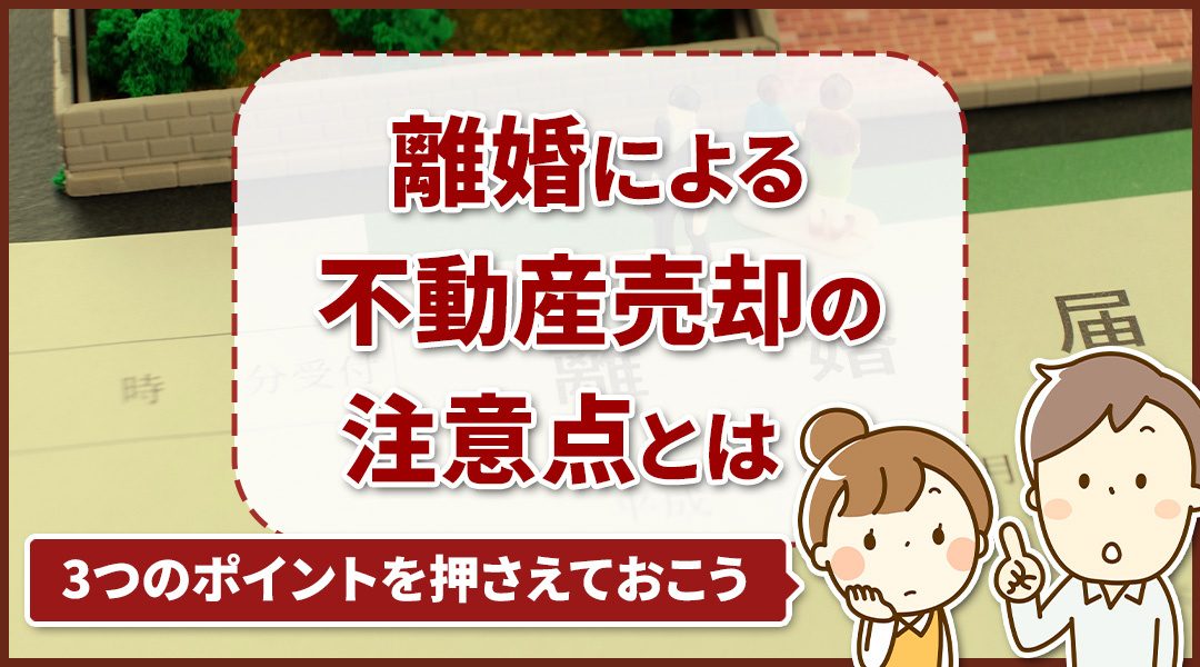 離婚による不動産売却の注意点とは？3つのポイントを押さえておこう！
