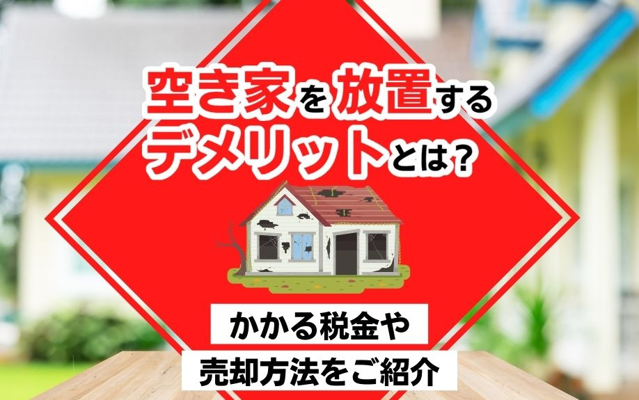 空き家を放置するデメリットとは？かかる税金や売却方法をご紹介