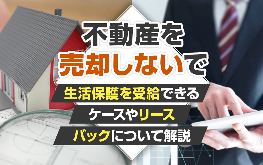 不動産を売却しないで生活保護を受給できるケースやリースバックについて解説
