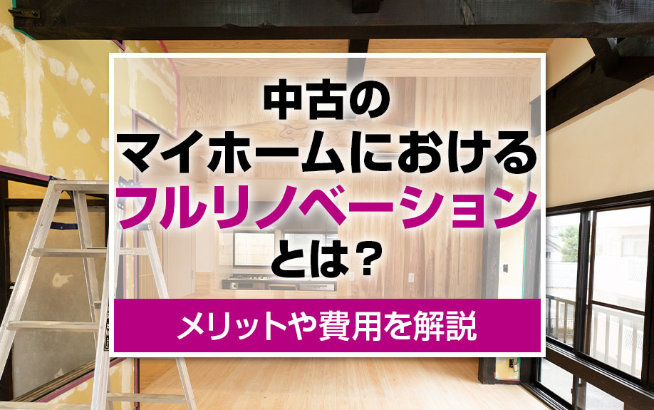 中古のマイホームにおけるフルリノベーションとは？メリットや費用を解説