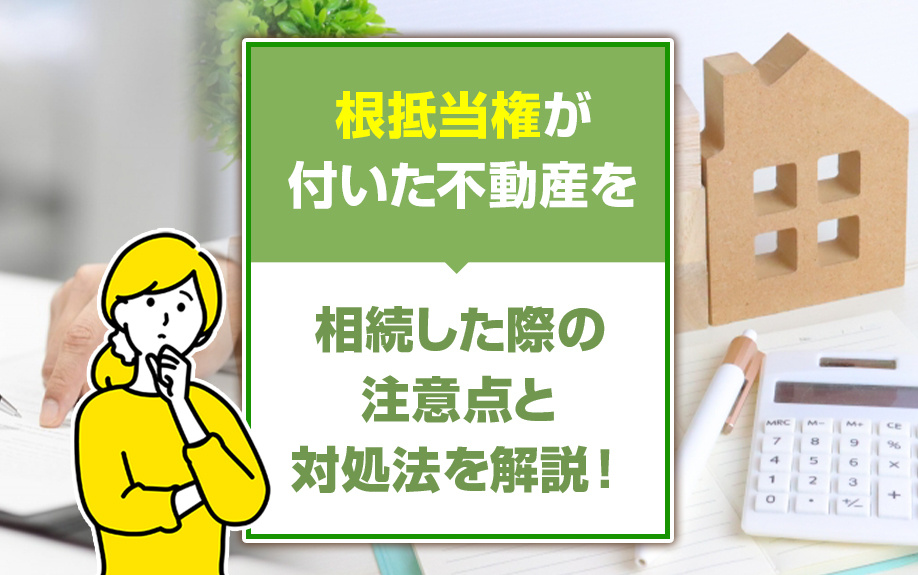 根抵当権が付いた不動産を相続した際の注意点と対処法を解説！