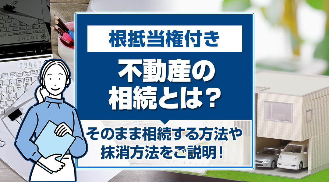 根抵当権付き不動産の相続とは？そのまま相続する方法や抹消方法をご説明！の画像