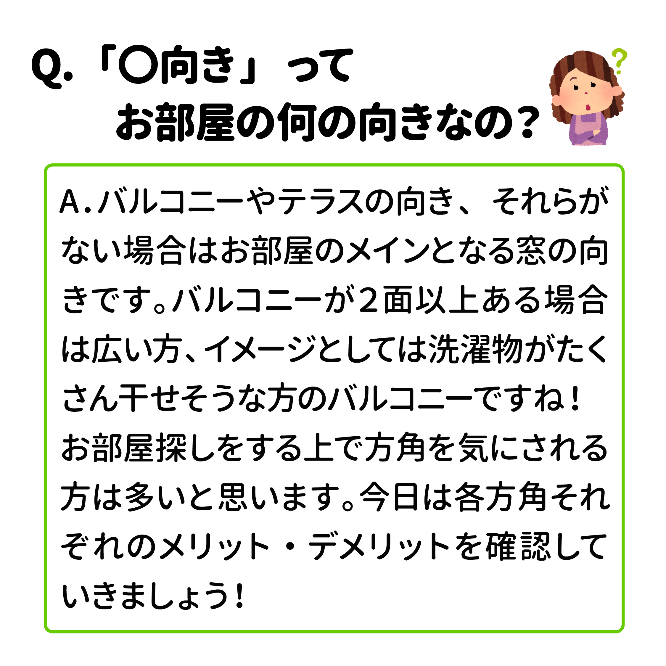 Q．「〇向き」ってお部屋の何の向きなの？ A．バルコニーやテラスの向き、それらがない場合はお部屋のメインとなる窓の向きです。バルコニーが2面以上ある場合は広い方、イメージとしては洗濯物がたくさん干せそうな方のバルコニーですね！ お部屋探しをする上で方角を気にされる方は多いと思います。各方角それぞれのメリット・デメリットを確認していきましょう！
