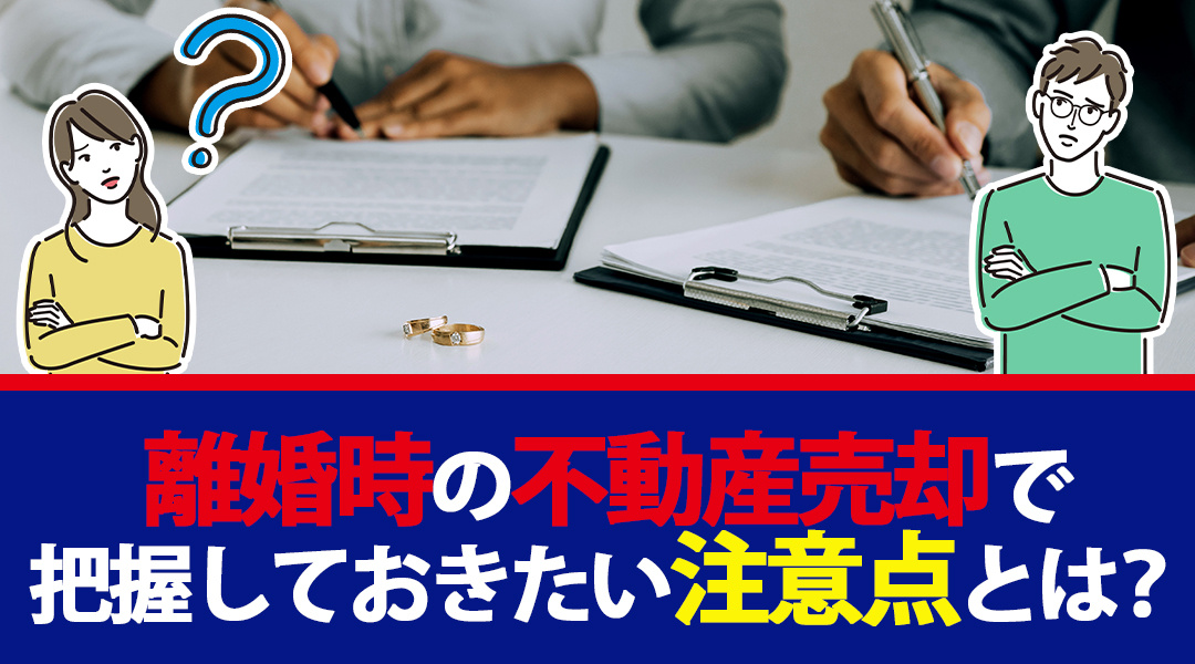 離婚時の不動産売却で把握しておきたい注意点とは？