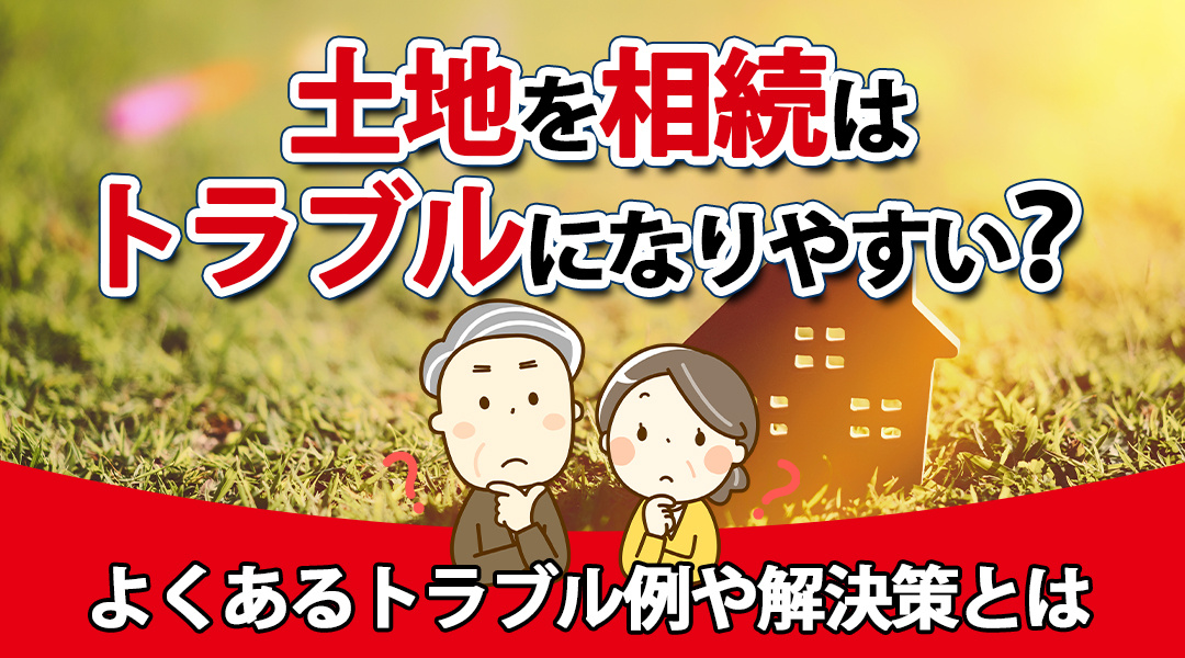 土地の相続はトラブルになりやすい？よくあるトラブル例や解決策とは