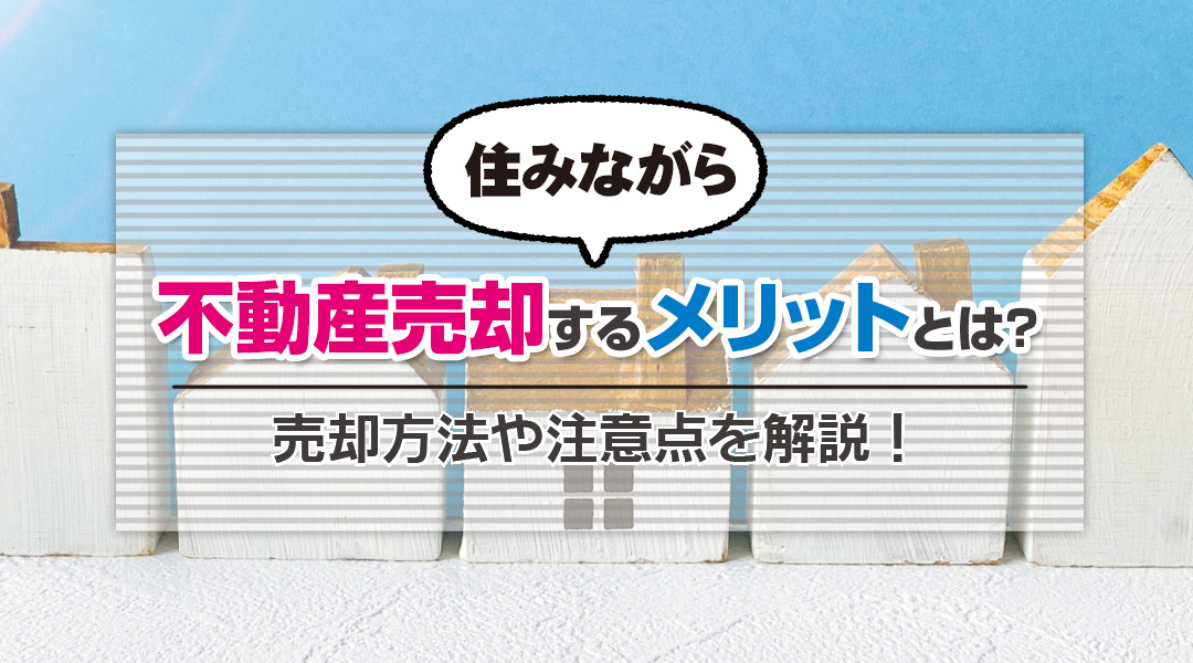 住みながら不動産売却するメリットとは？売却方法や注意点を解説！