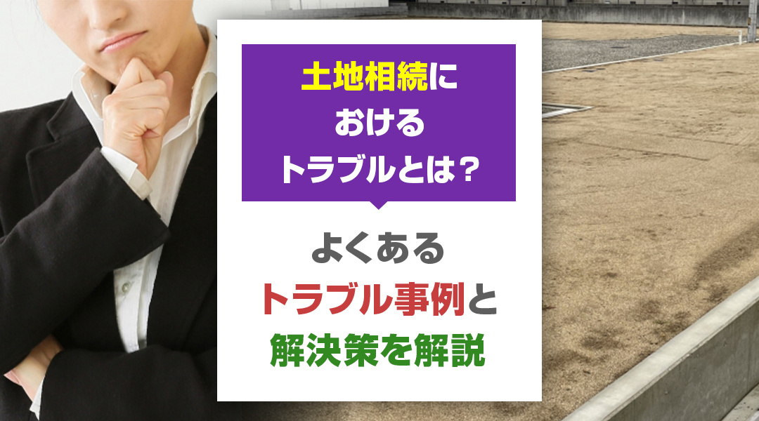 土地相続におけるトラブルとは？よくあるトラブル事例と解決策を解説
