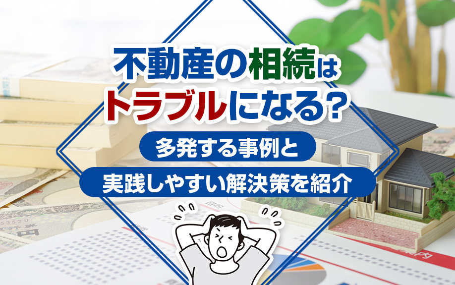 不動産の相続はトラブルになる？多発する事例と実践しやすい解決策をご紹介