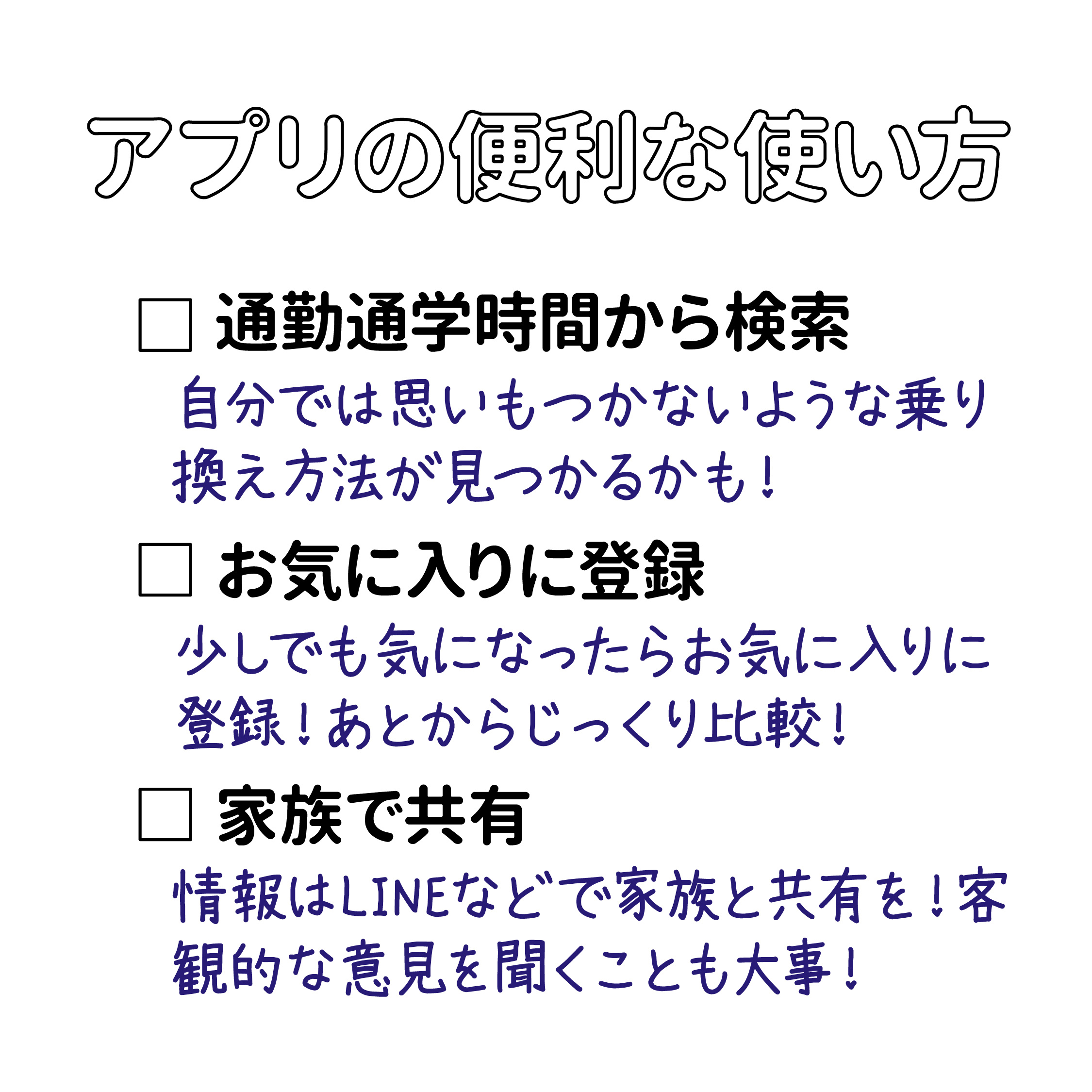 アプリの便利な使い方 　・通勤通学時間から検索 自分が思いつかないような乗り換えの方法が見つかるかも！ 　・お気に入りに登録 　　少しでも気になったらお気に入りに登録！あとからじっくり比較！ 　・家族で共有 　　候補の物件の情報は、LINEなどで家族と共有を！客観的な視点からの意見を聞くことも大事！