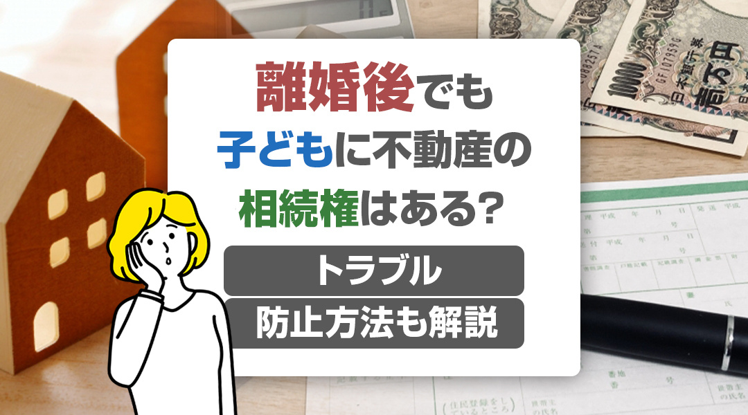 離婚後でも子どもに不動産の相続権はある？トラブル防止方法も解説