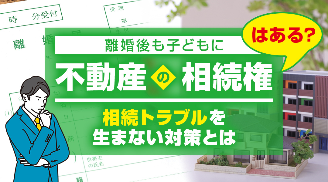 離婚後も子どもに不動産の相続権はある？相続トラブルを生まない対策とは