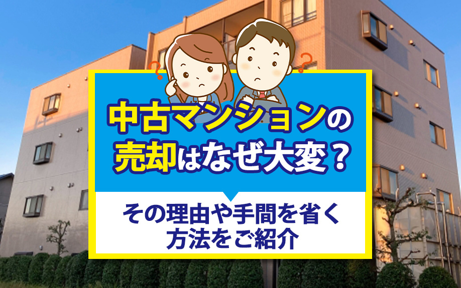 中古マンションの売却はなぜ大変？その理由や手間を省く方法をご紹介