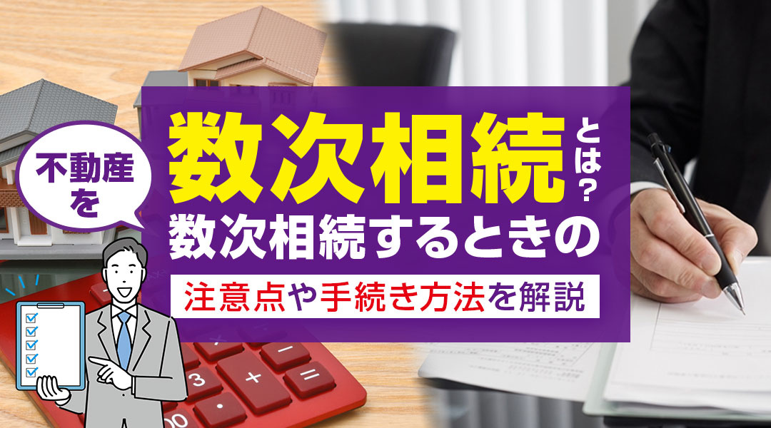 数次相続とは？不動産を数次相続するときの注意点や手続き方法を解説