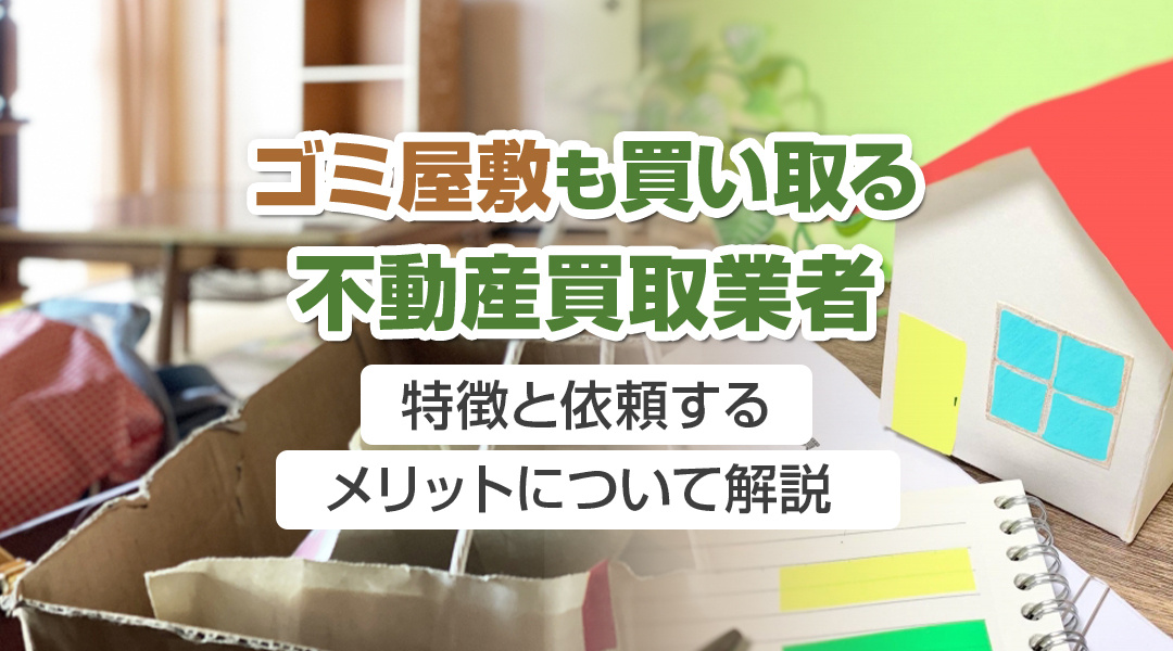 ゴミ屋敷も買い取る不動産買取業者の特徴と依頼するメリットについて解説