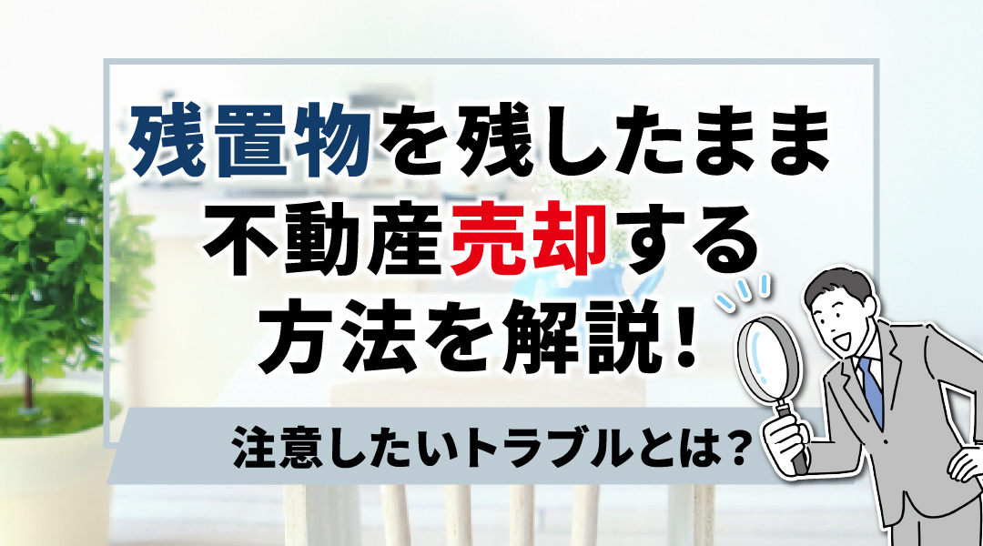 不動産売却時の残置物　残した場合のトラブルや残したまま売却する方法を解説の画像