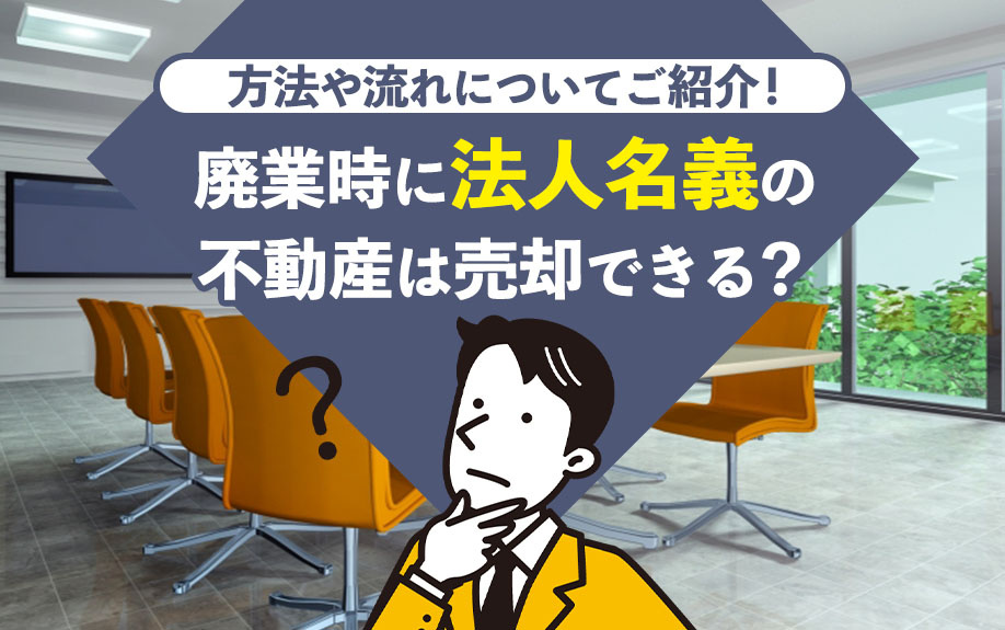 廃業時に法人名義の不動産は売却できる？方法や流れについてご紹介！