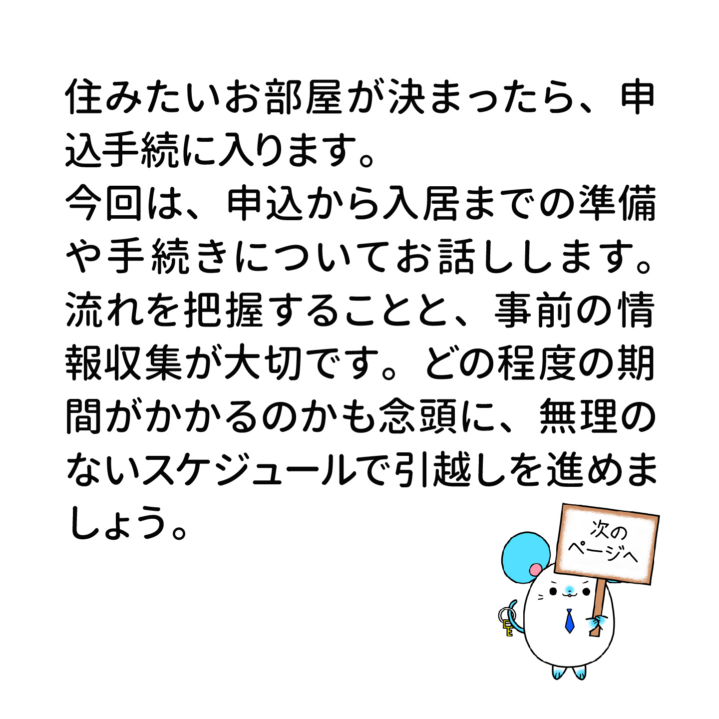 住みたいお部屋が決まったら、申込手続に入ります。 今回は、申込から入居までの準備や手続きについてお話しします。 流れを把握することと、事前の情報収集が大切です。 どの程度の期間がかかるのかも念頭に、無理のないスケジュールで引っ越しを進めましょう。