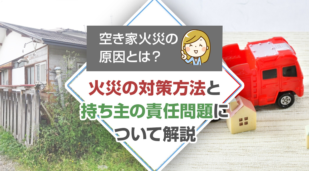 空き家火災の原因とは？火災の対策方法と持ち主の責任問題について解説