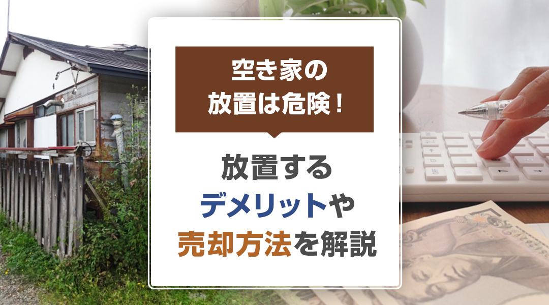 空き家の放置は危険！放置するデメリットや売却方法を解説