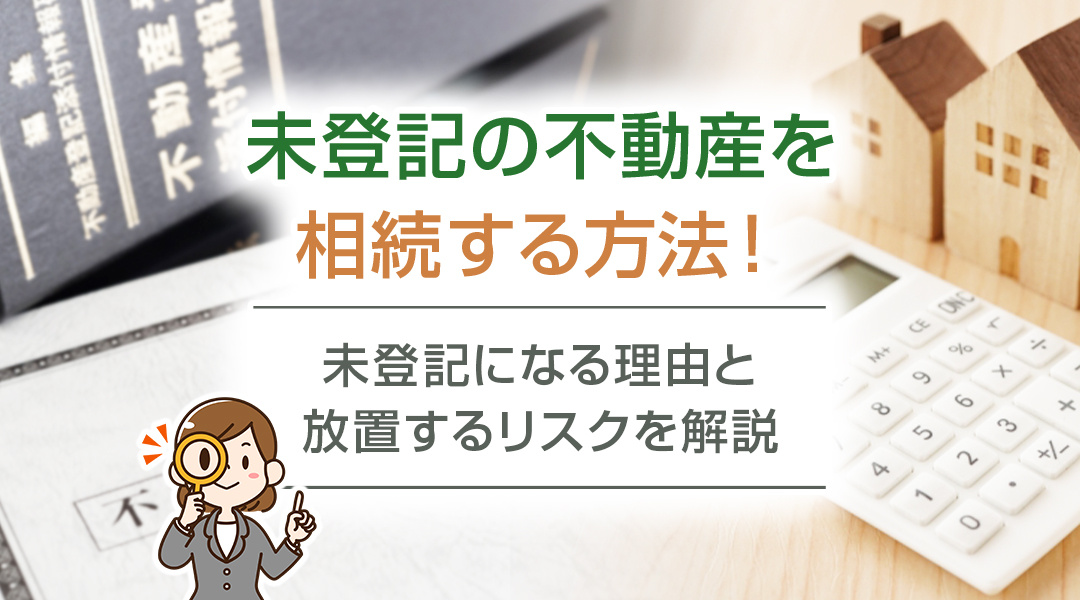 未登記の不動産を相続する方法！未登記になる理由と放置するリスクを解説